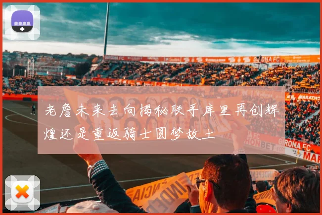 老詹未来去向揭秘联手库里再创辉煌还是重返骑士圆梦故土