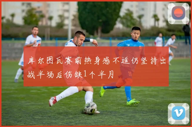 库尔图瓦赛前热身感不适仍坚持出战半场后伤缺1个半月