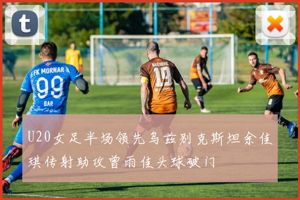 U20女足半场领先乌兹别克斯坦余佳琪传射助攻曾雨佳头球破门