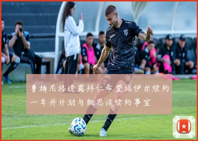 鲁梅尼格透露拜仁希望诺伊尔续约一年并计划与凯恩谈续约事宜