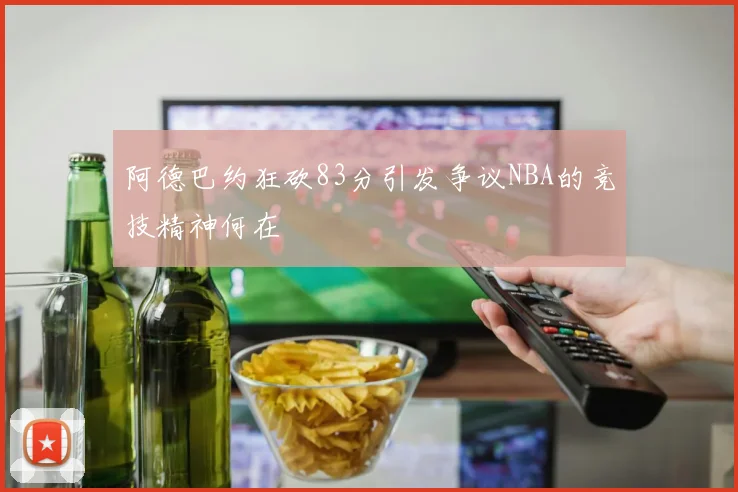 阿德巴约狂砍83分引发争议NBA的竞技精神何在