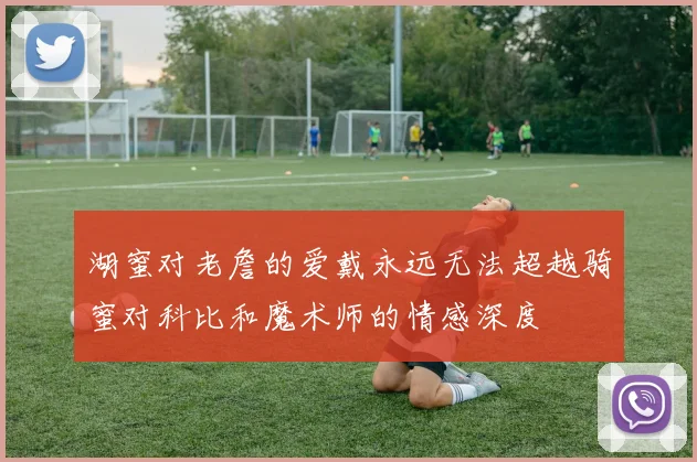 湖蜜对老詹的爱戴永远无法超越骑蜜对科比和魔术师的情感深度