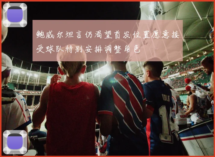 鲍威尔坦言仍渴望首发位置愿意接受球队特别安排调整角色