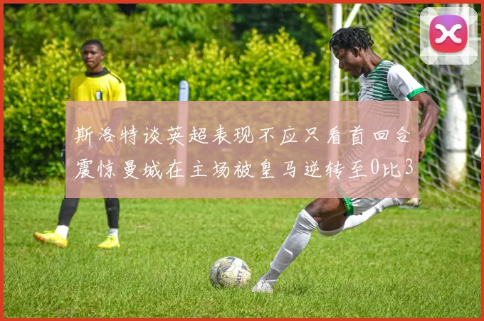 斯洛特谈英超表现不应只看首回合震惊曼城在主场被皇马逆转至0比3