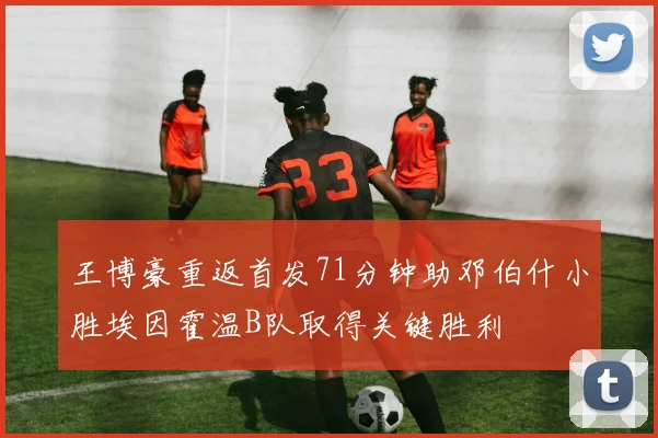 王博豪重返首发71分钟助邓伯什小胜埃因霍温B队取得关键胜利