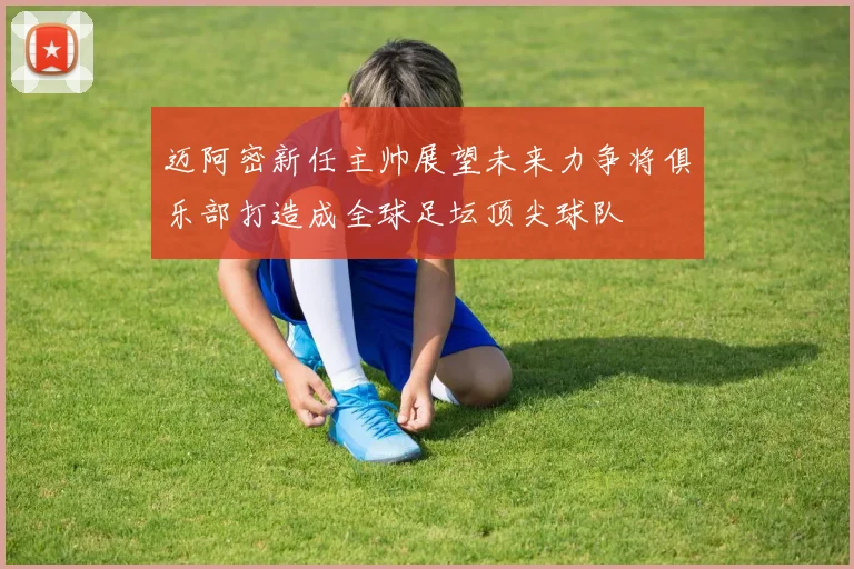 迈阿密新任主帅展望未来力争将俱乐部打造成全球足坛顶尖球队