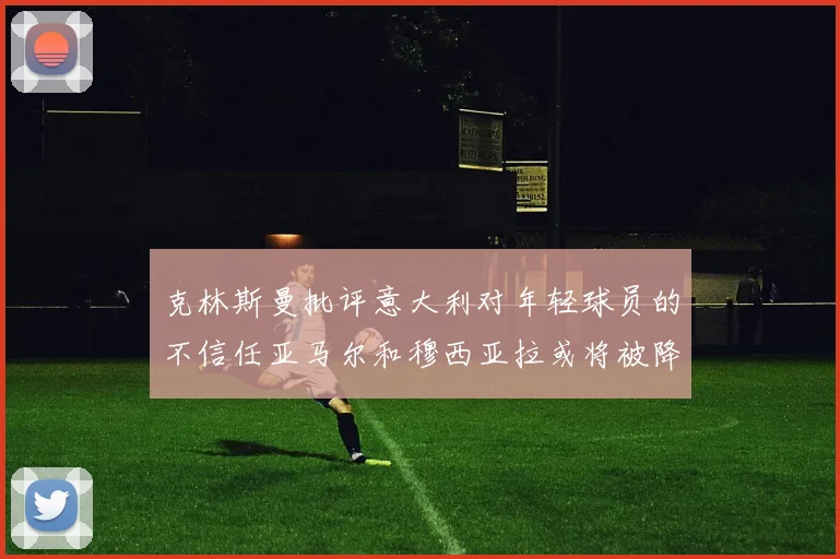 克林斯曼批评意大利对年轻球员的不信任亚马尔和穆西亚拉或将被降级至意乙