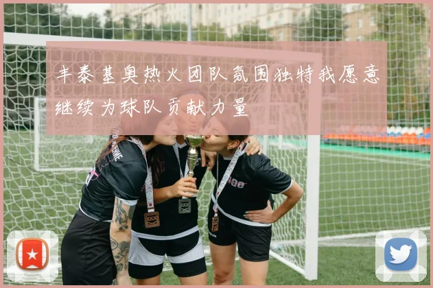 丰泰基奥热火团队氛围独特我愿意继续为球队贡献力量