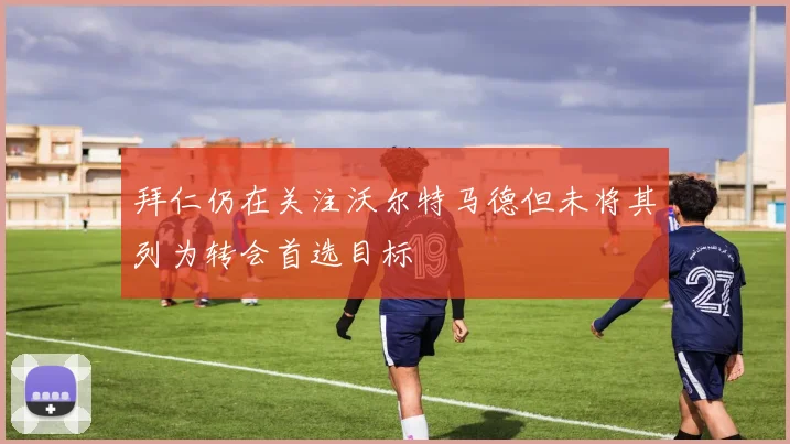 拜仁仍在关注沃尔特马德但未将其列为转会首选目标