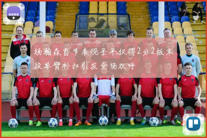 杨瀚森首节表现平平仅得2分2板末段单臂补扣引发全场欢呼
