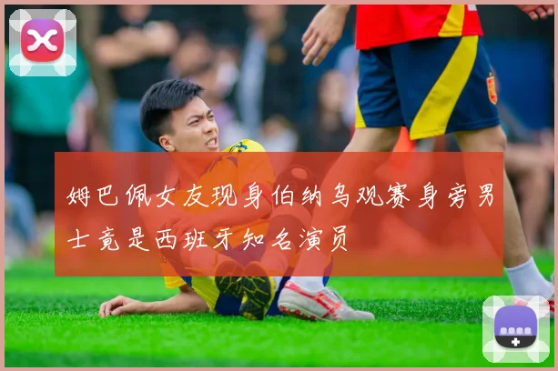 姆巴佩女友现身伯纳乌观赛身旁男士竟是西班牙知名演员