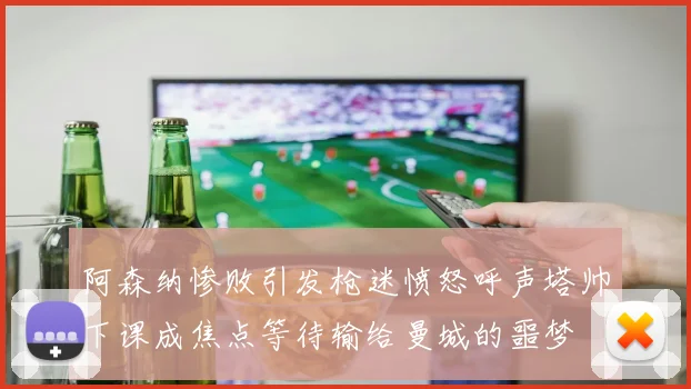 阿森纳惨败引发枪迷愤怒呼声塔帅下课成焦点等待输给曼城的噩梦