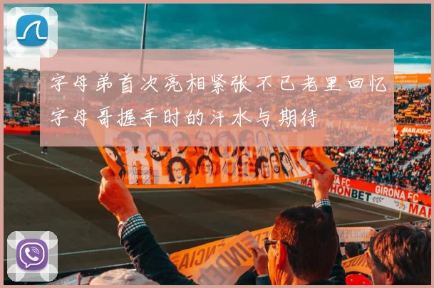 字母弟首次亮相紧张不已老里回忆字母哥握手时的汗水与期待