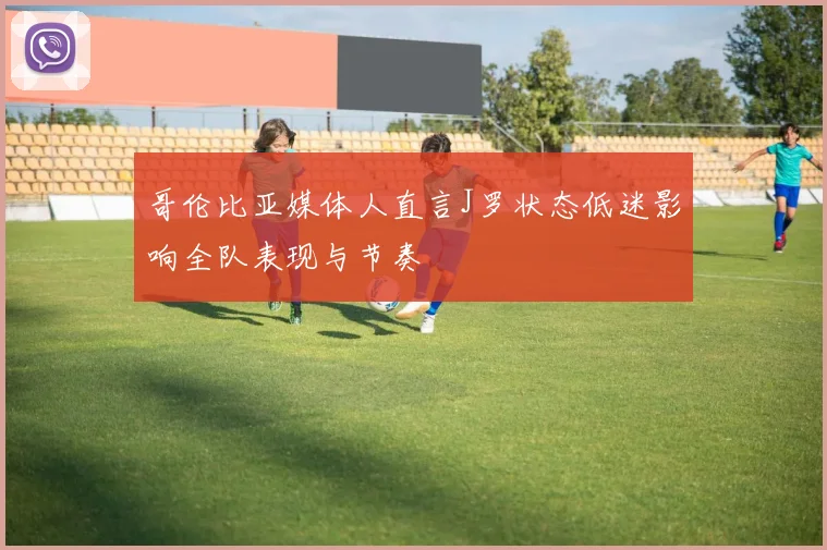 哥伦比亚媒体人直言J罗状态低迷影响全队表现与节奏