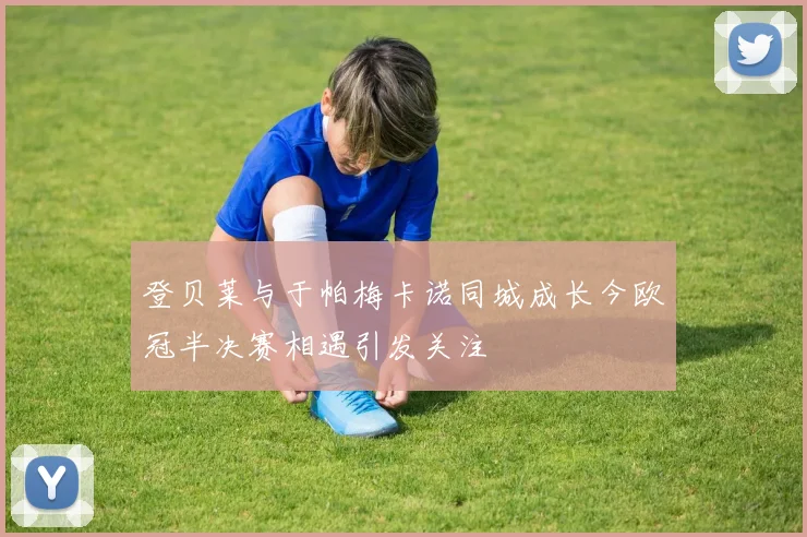登贝莱与于帕梅卡诺同城成长今欧冠半决赛相遇引发关注