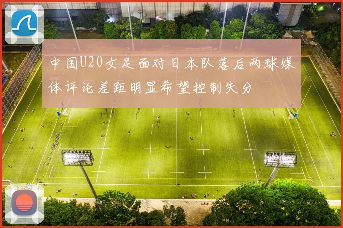 中国U20女足面对日本队落后两球媒体评论差距明显希望控制失分