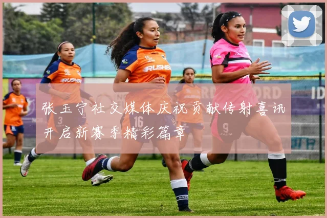 张玉宁社交媒体庆祝贡献传射喜讯开启新赛季精彩篇章